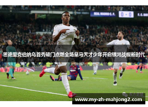 恩德里克伯纳乌首秀破门点燃全场皇马天才少年开启银河战舰新时代